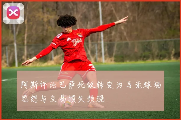 阿斯评论巴萨死敌转变为马竞球场恩怨与交易损失频现