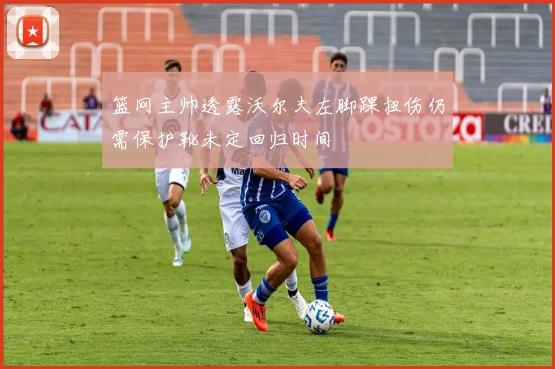 篮网主帅透露沃尔夫左脚踝扭伤仍需保护靴未定回归时间