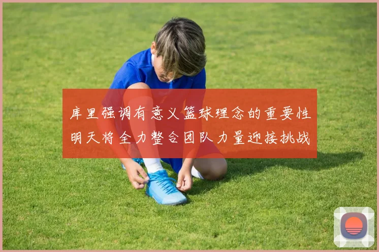 库里强调有意义篮球理念的重要性明天将全力整合团队力量迎接挑战