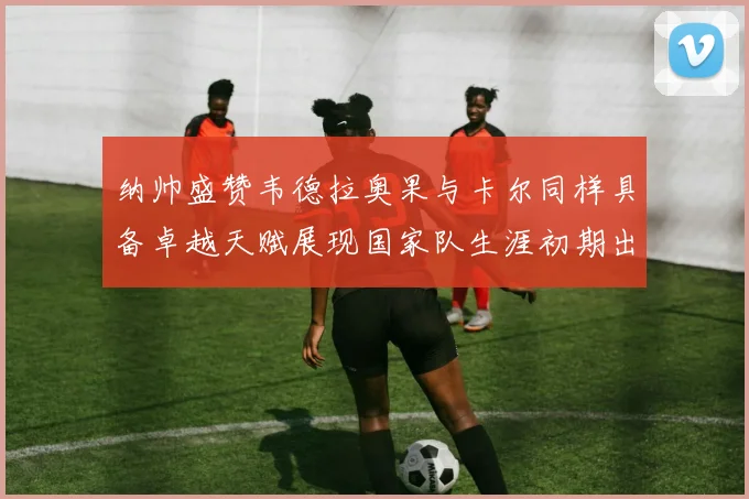 纳帅盛赞韦德拉奥果与卡尔同样具备卓越天赋展现国家队生涯初期出色表现