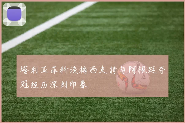 塔利亚菲科谈梅西支持与阿根廷夺冠经历深刻印象