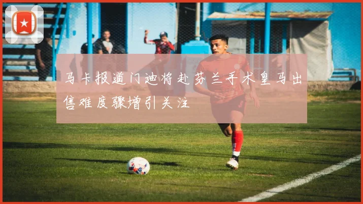 马卡报道门迪将赴芬兰手术皇马出售难度骤增引关注