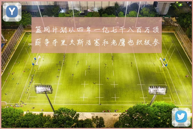 篮网计划以四年一亿七千八百万顶薪争夺里夫斯活塞和老鹰也积极参与竞标