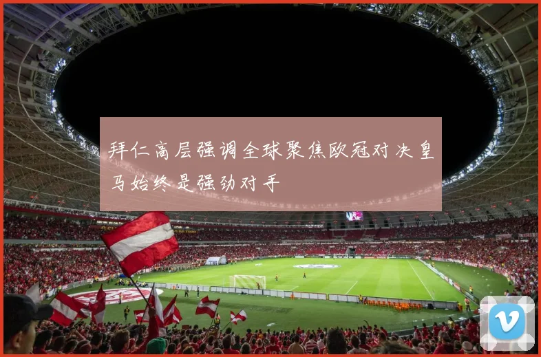 拜仁高层强调全球聚焦欧冠对决皇马始终是强劲对手
