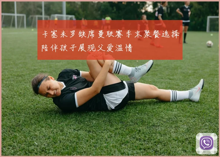卡塞米罗缺席曼联赛季末聚餐选择陪伴孩子展现父爱温情