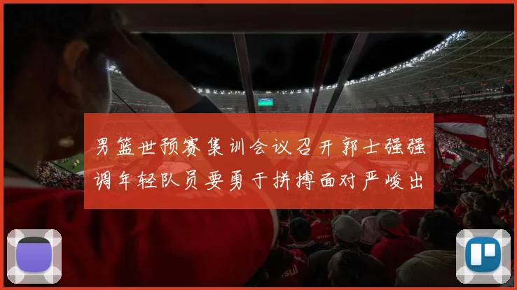 男篮世预赛集训会议召开郭士强强调年轻队员要勇于拼搏面对严峻出线形势