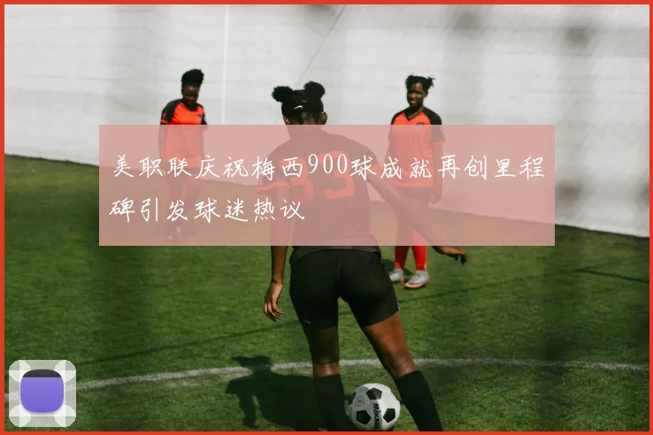 美职联庆祝梅西900球成就再创里程碑引发球迷热议