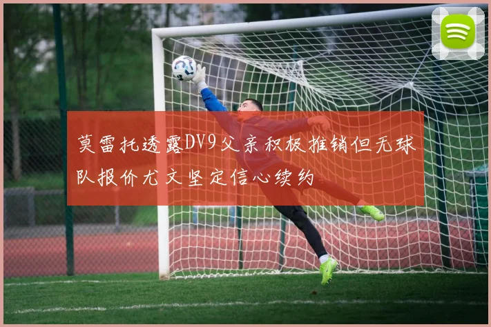 莫雷托透露DV9父亲积极推销但无球队报价尤文坚定信心续约