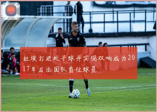 杜埃打进处子球并实现双响成为2017年后法国队首位球员