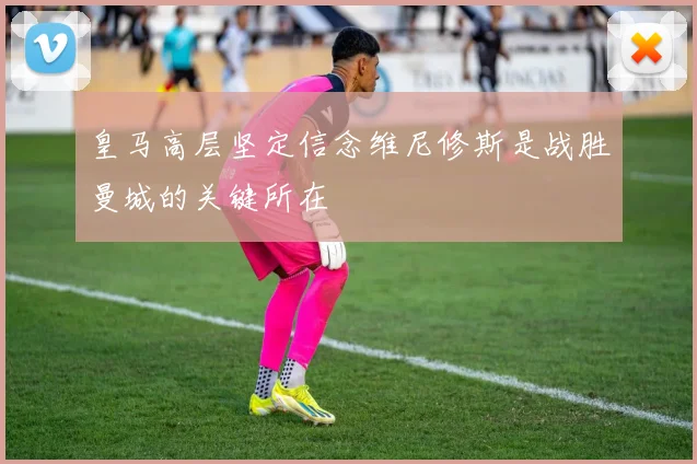 皇马高层坚定信念维尼修斯是战胜曼城的关键所在
