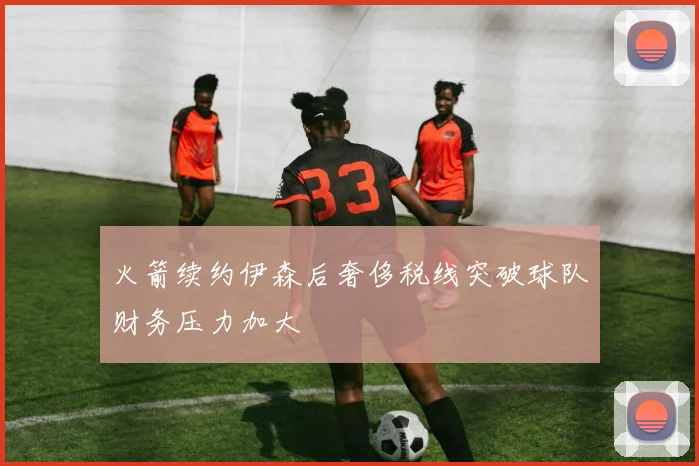 火箭续约伊森后奢侈税线突破球队财务压力加大