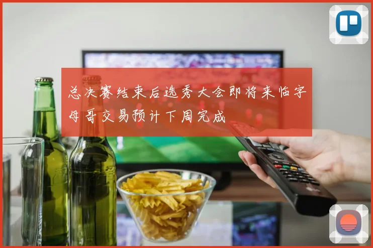 总决赛结束后选秀大会即将来临字母哥交易预计下周完成