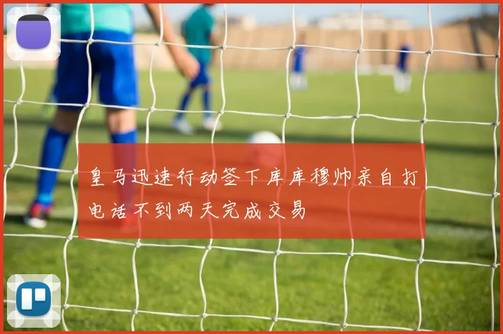 皇马迅速行动签下库库穆帅亲自打电话不到两天完成交易