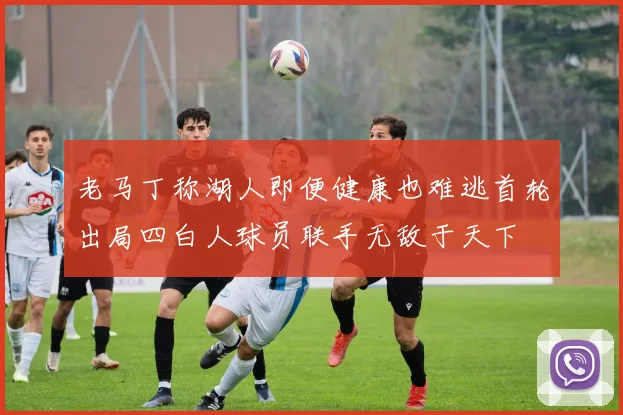 老马丁称湖人即便健康也难逃首轮出局四白人球员联手无敌于天下