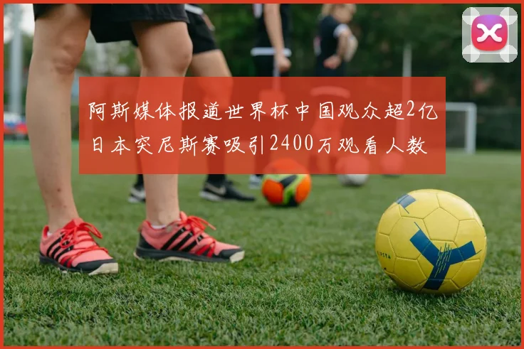 阿斯媒体报道世界杯中国观众超2亿日本突尼斯赛吸引2400万观看人数