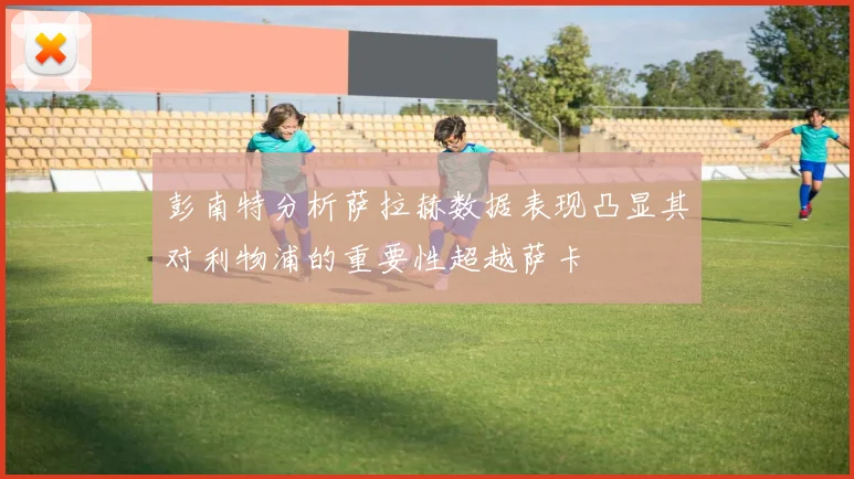 彭南特分析萨拉赫数据表现凸显其对利物浦的重要性超越萨卡