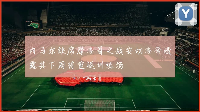 内马尔缺席摩洛哥之战安切洛蒂透露其下周将重返训练场