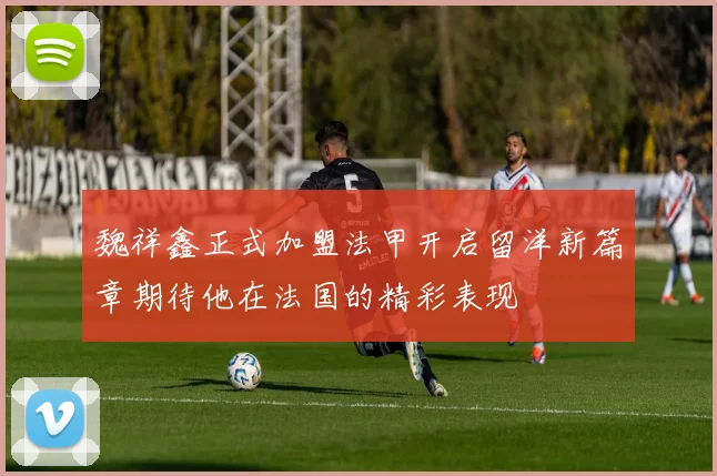 魏祥鑫正式加盟法甲开启留洋新篇章期待他在法国的精彩表现