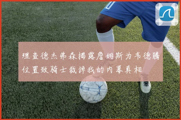 理查德杰弗森揭露詹姆斯为韦德腾位置致骑士裁掉我的内幕真相