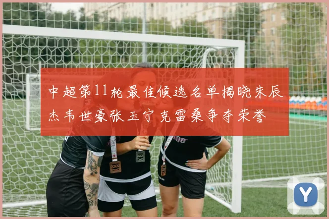 中超第11轮最佳候选名单揭晓朱辰杰韦世豪张玉宁克雷桑争夺荣誉