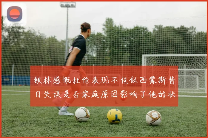 铁林感慨杜伦表现不佳似西蒙斯昔日失误是否家庭原因影响了他的状态