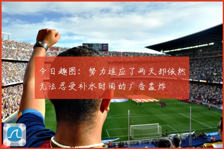 今日趣图：努力适应了两天却依然无法忍受补水时间的广告轰炸