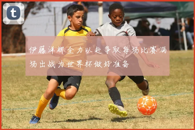 伊藤洋辉全力以赴争取每场比赛满场出战为世界杯做好准备