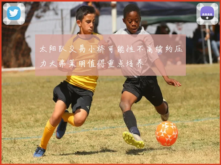 太阳队交易小桥可能性不高续约压力大弗莱明值得重点培养