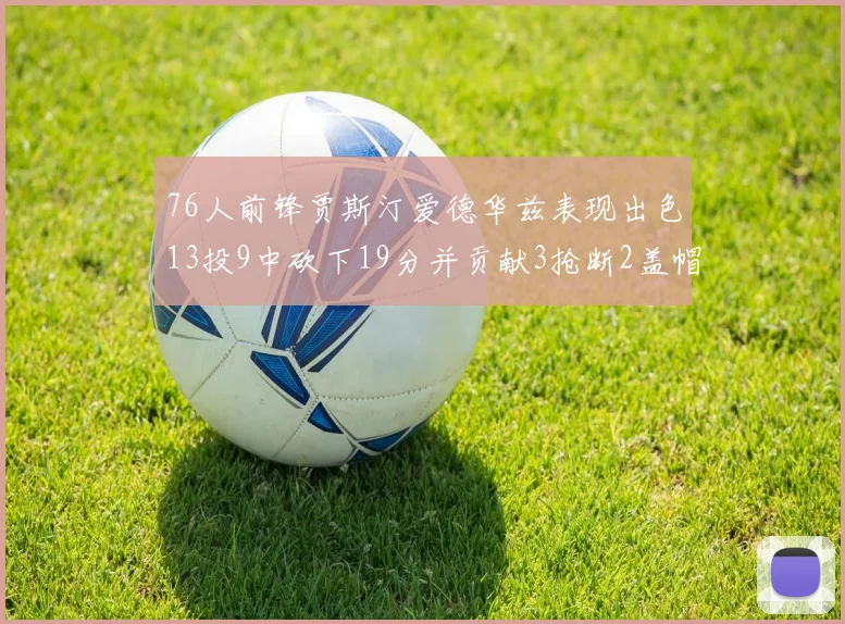 76人前锋贾斯汀爱德华兹表现出色13投9中砍下19分并贡献3抢断2盖帽