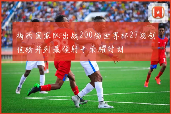 梅西国家队出战200场世界杯27场创佳绩并列最佳射手荣耀时刻