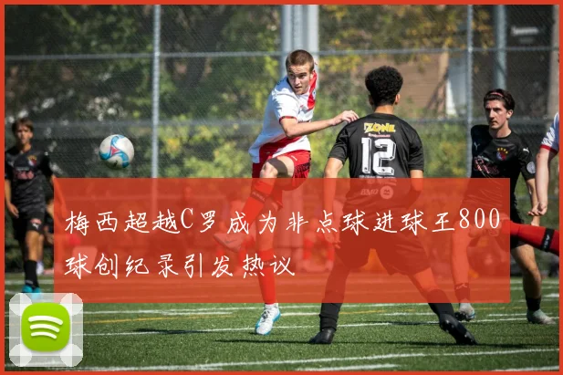梅西超越C罗成为非点球进球王800球创纪录引发热议