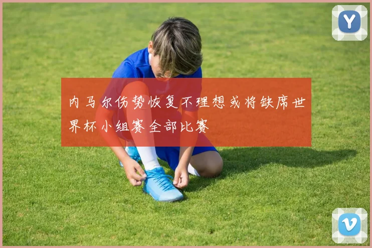 内马尔伤势恢复不理想或将缺席世界杯小组赛全部比赛
