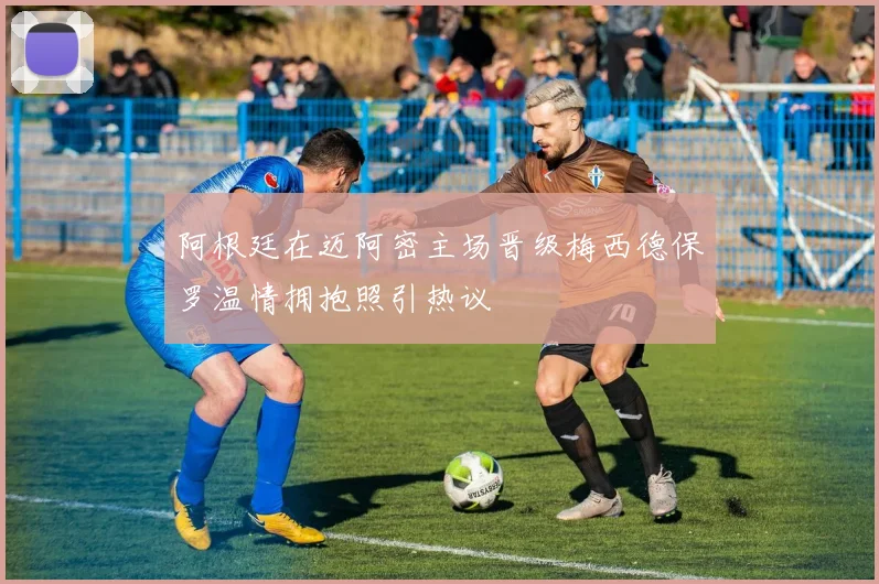 阿根廷在迈阿密主场晋级梅西德保罗温情拥抱照引热议